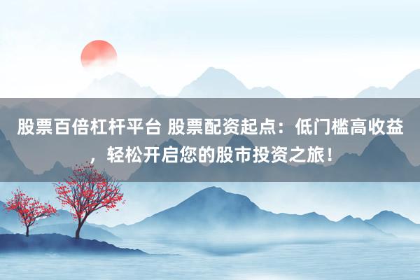 股票百倍杠杆平台 股票配资起点：低门槛高收益，轻松开启您的股市投资之旅！