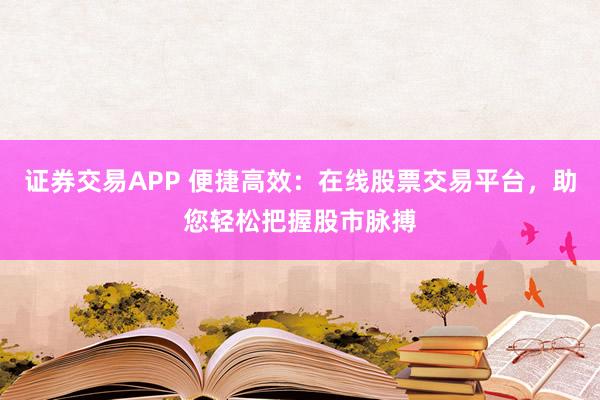 证券交易APP 便捷高效：在线股票交易平台，助您轻松把握股市脉搏