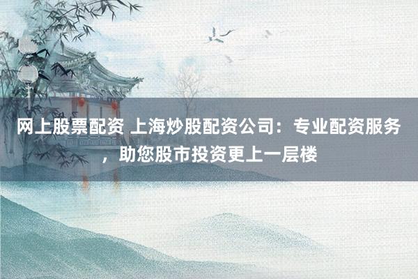 网上股票配资 上海炒股配资公司：专业配资服务，助您股市投资更上一层楼