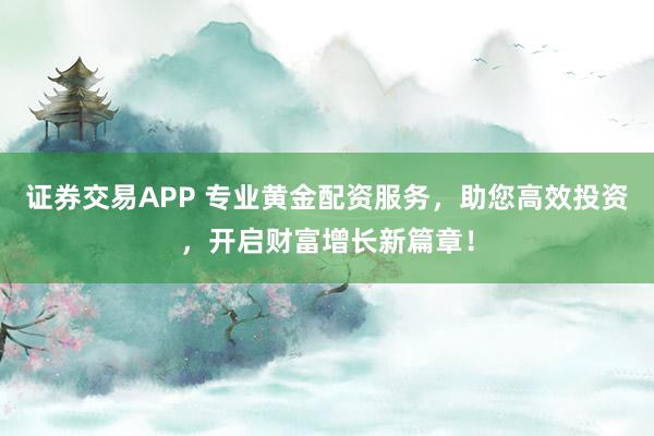 证券交易APP 专业黄金配资服务，助您高效投资，开启财富增长新篇章！