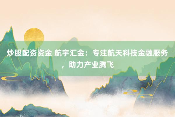 炒股配资资金 航宇汇金：专注航天科技金融服务，助力产业腾飞