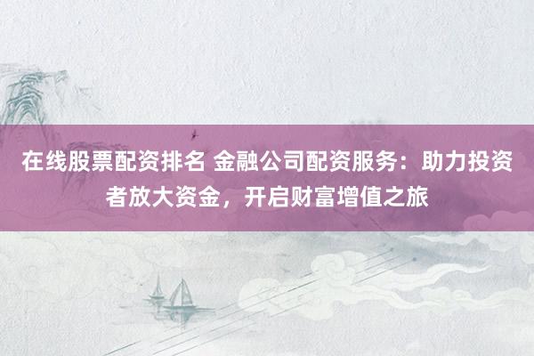 在线股票配资排名 金融公司配资服务：助力投资者放大资金，开启财富增值之旅
