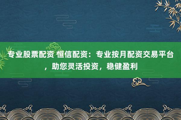 专业股票配资 恒信配资：专业按月配资交易平台，助您灵活投资，稳健盈利
