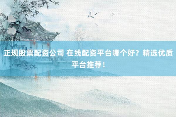 正规股票配资公司 在线配资平台哪个好？精选优质平台推荐！
