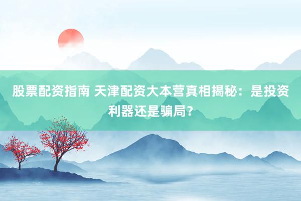 股票配资指南 天津配资大本营真相揭秘：是投资利器还是骗局？