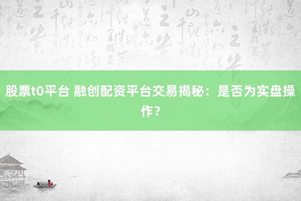 股票t0平台 融创配资平台交易揭秘：是否为实盘操作？