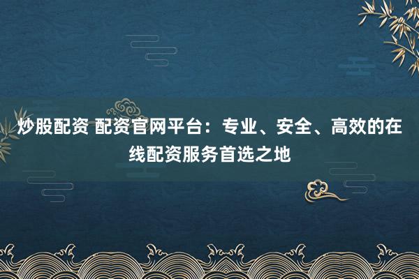 炒股配资 配资官网平台：专业、安全、高效的在线配资服务首选之地