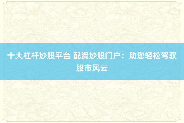 十大杠杆炒股平台 配资炒股门户：助您轻松驾驭股市风云