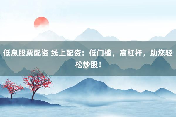低息股票配资 线上配资：低门槛，高杠杆，助您轻松炒股！
