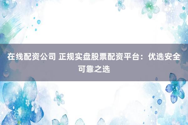 在线配资公司 正规实盘股票配资平台：优选安全可靠之选