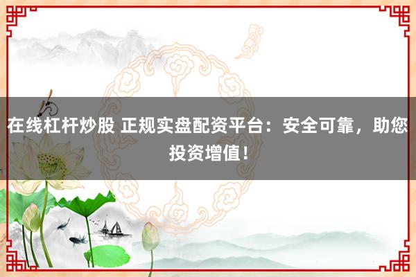 在线杠杆炒股 正规实盘配资平台：安全可靠，助您投资增值！