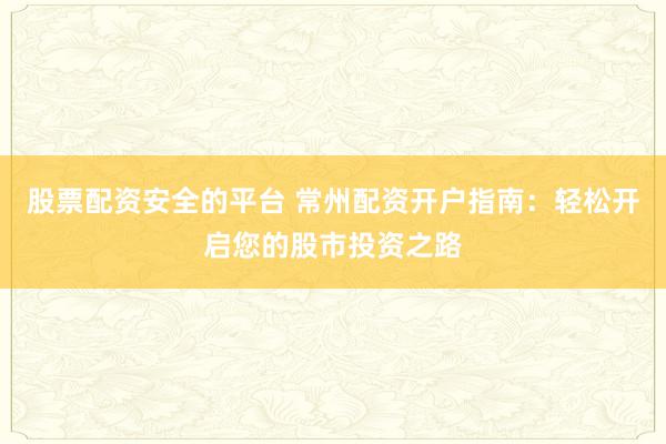 股票配资安全的平台 常州配资开户指南：轻松开启您的股市投资之路