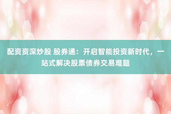 配资资深炒股 股券通：开启智能投资新时代，一站式解决股票债券交易难题