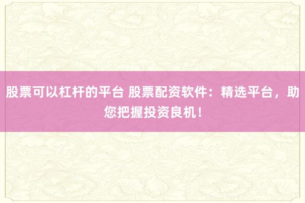 股票可以杠杆的平台 股票配资软件：精选平台，助您把握投资良机！