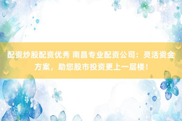 配资炒股配资优秀 南昌专业配资公司：灵活资金方案，助您股市投资更上一层楼！