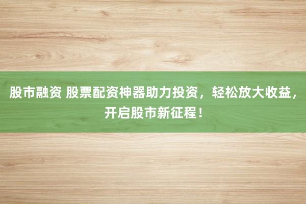股市融资 股票配资神器助力投资，轻松放大收益，开启股市新征程！