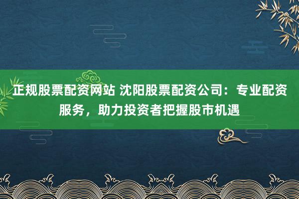 正规股票配资网站 沈阳股票配资公司：专业配资服务，助力投资者把握股市机遇