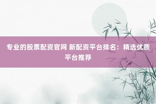 专业的股票配资官网 新配资平台排名：精选优质平台推荐