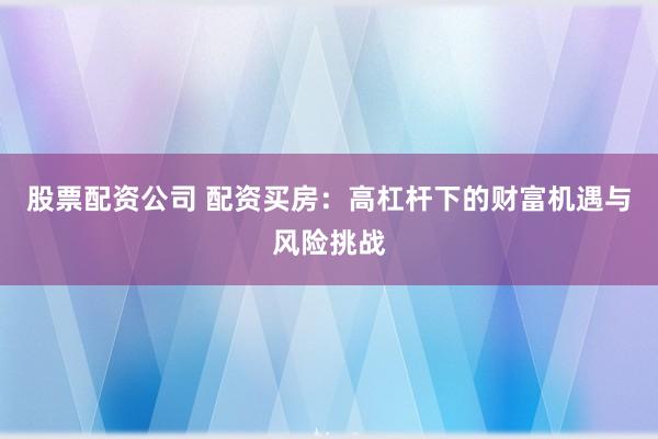 股票配资公司 配资买房：高杠杆下的财富机遇与风险挑战