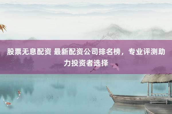 股票无息配资 最新配资公司排名榜，专业评测助力投资者选择
