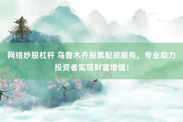 网络炒股杠杆 乌鲁木齐股票配资服务，专业助力投资者实现财富增值！