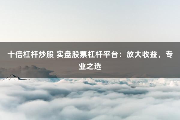 十倍杠杆炒股 实盘股票杠杆平台：放大收益，专业之选