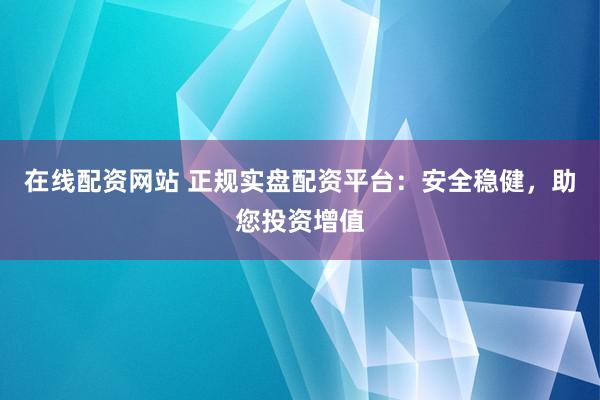 在线配资网站 正规实盘配资平台：安全稳健，助您投资增值