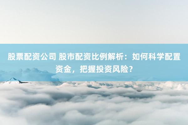 股票配资公司 股市配资比例解析：如何科学配置资金，把握投资风险？
