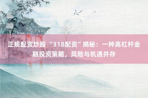 正规配资炒股 “318配资”揭秘：一种高杠杆金融投资策略，风险与机遇并存