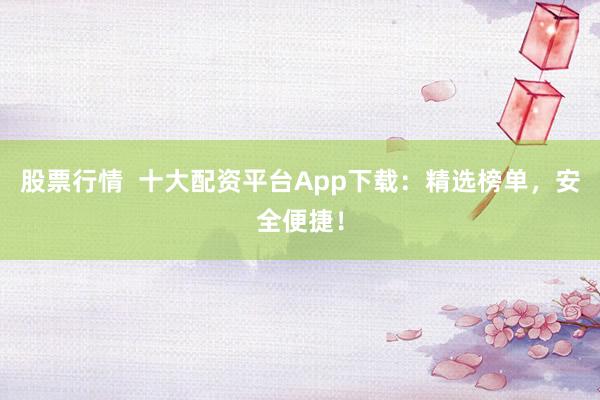 股票行情  十大配资平台App下载：精选榜单，安全便捷！