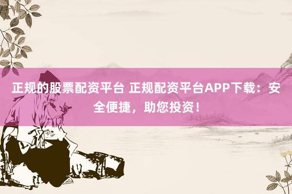 正规的股票配资平台 正规配资平台APP下载：安全便捷，助您投资！