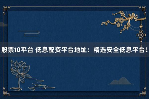股票t0平台 低息配资平台地址：精选安全低息平台！