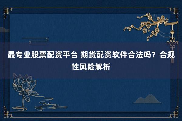 最专业股票配资平台 期货配资软件合法吗？合规性风险解析