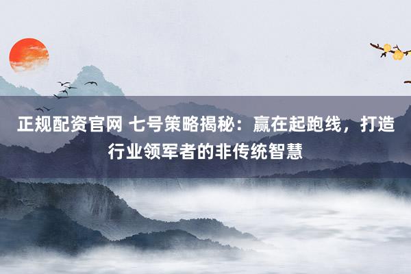 正规配资官网 七号策略揭秘：赢在起跑线，打造行业领军者的非传统智慧