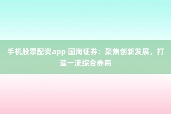 手机股票配资app 国海证券：聚焦创新发展，打造一流综合券商