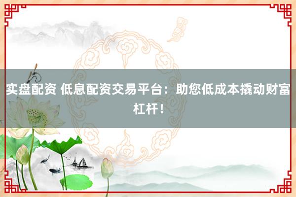 实盘配资 低息配资交易平台：助您低成本撬动财富杠杆！