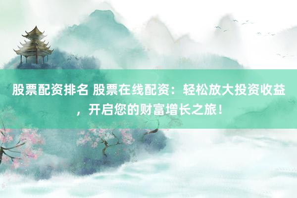 股票配资排名 股票在线配资：轻松放大投资收益，开启您的财富增长之旅！