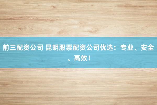前三配资公司 昆明股票配资公司优选：专业、安全、高效！