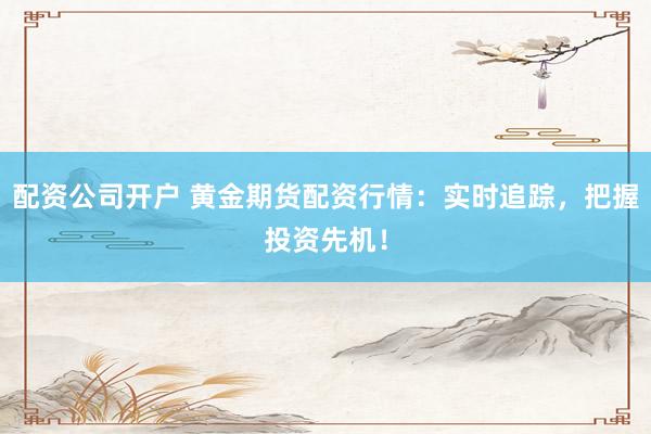 配资公司开户 黄金期货配资行情：实时追踪，把握投资先机！