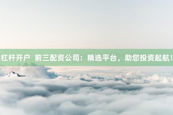 杠杆开户  前三配资公司：精选平台，助您投资起航！