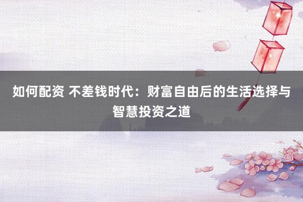 如何配资 不差钱时代：财富自由后的生活选择与智慧投资之道