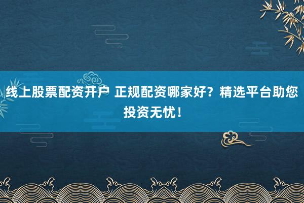 线上股票配资开户 正规配资哪家好？精选平台助您投资无忧！