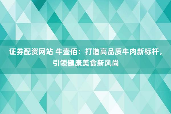 证券配资网站 牛壹佰：打造高品质牛肉新标杆，引领健康美食新风尚