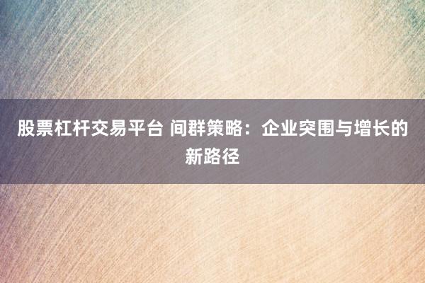 股票杠杆交易平台 间群策略：企业突围与增长的新路径