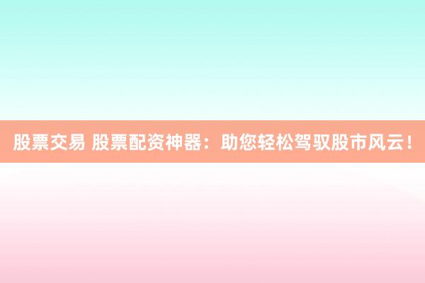 股票交易 股票配资神器：助您轻松驾驭股市风云！