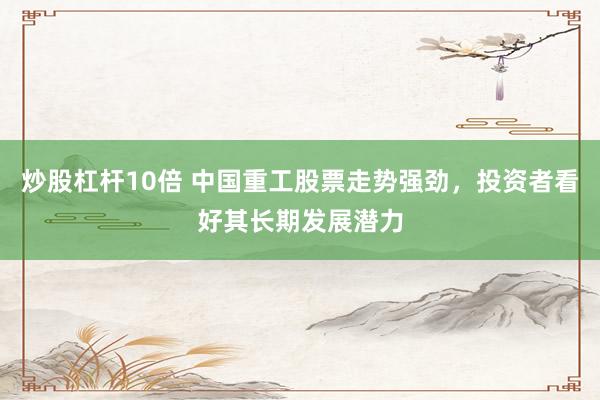 炒股杠杆10倍 中国重工股票走势强劲，投资者看好其长期发展潜力