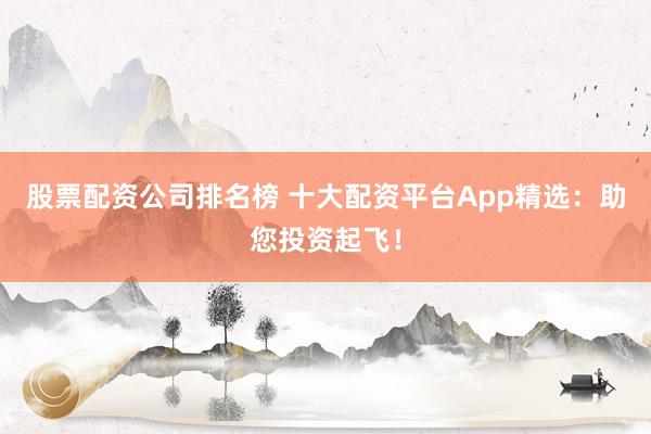 股票配资公司排名榜 十大配资平台App精选：助您投资起飞！