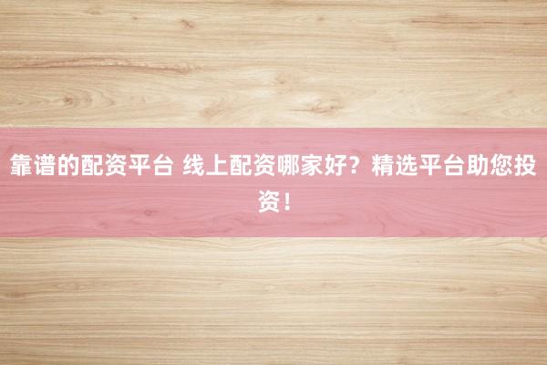 靠谱的配资平台 线上配资哪家好？精选平台助您投资！