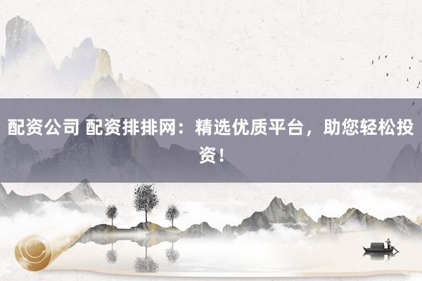 配资公司 配资排排网：精选优质平台，助您轻松投资！