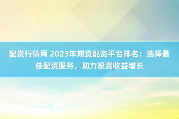 配资行情网 2023年期货配资平台排名:选择最佳配资服务,助力投资收益增长